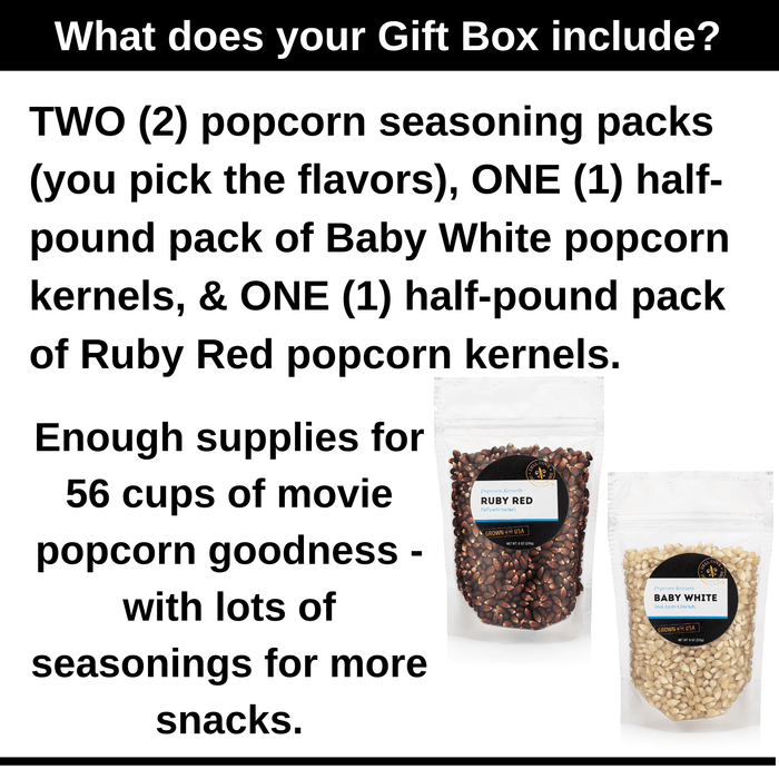 What does your gift box include? Two popcorn seasonings of your choice, one half pound pack of baby white kernels and one half pound pack of ruby red kernels. Enough supplies for 56 cups of popcorn goodness. Dell Cove Spices