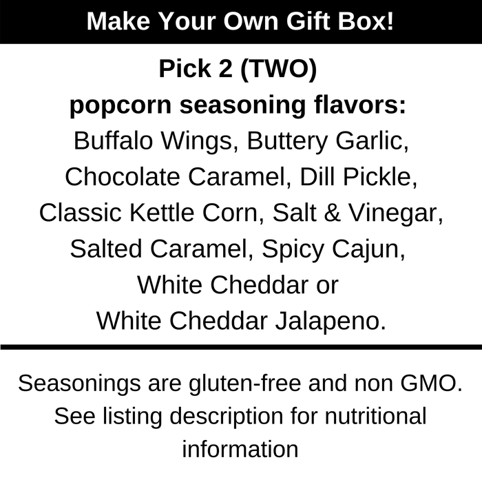 Make your own gift box. Pick two popcorn seasoning flavors. Buffalo wings, buttery garlic, chocolate caramel, dill pickle, classic kettle corn, salt and vinegar, salted caramel, spicy cajun, white cheddar or white cheddar jalapeno. Dell Cove Spices