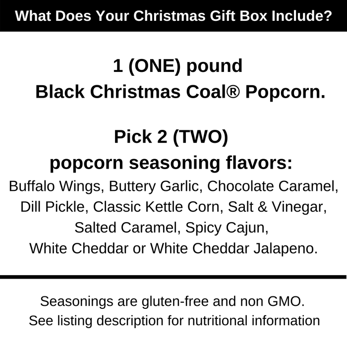 What does your Christmas box include? 1 pound of black Christmas Coal popcorn. Pick 2 popcorn seasoning flavors. Buffalo wings, buttery garlic, chocolate caramel, dill pickle, classic kettle corn, salt and vinegar, salted caramel, spicy cajun, white cheddar and white cheddar jalapeno. Dell Cove Spices