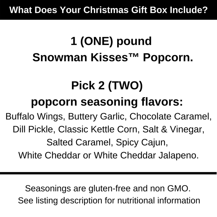 What does your Christmas gift box include? 1 pound of Snowman Kisses popcorn kernels. Pick 2 popcorn seasoning flavors. Buffalo wings, buttery garlic, chocolate caramel, dill pickle, classic kettle corn, salt and vinegar, salted caramel, spicy cajun, white cheddar or white cheddar jalapeno. Dell Cove Spices